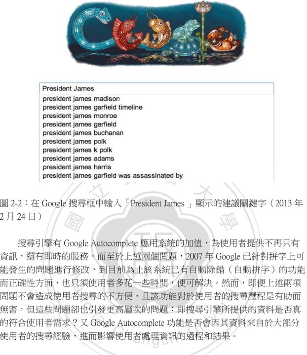 圖 2-2：在 Google 搜尋框中輸入「President James 」顯示的建議關鍵字（2013 年 2 月 24 日）      搜尋引擎有 Google Autocomplete 應用系統的加值，為使用者提供不再只有 資訊，還有即時的服務。而至於上述兩個問題，2007 年 Google 已針對拼字上可 能發生的問題進行修改，到目前為止該系統已有自動除錯（自動拼字）的功能， 而正確性方面，也只須使用者多花一些時間，便可解決。然而，即便上述兩項 問題不會造成使用者搜尋的不方便，且該功能對於使用者的搜