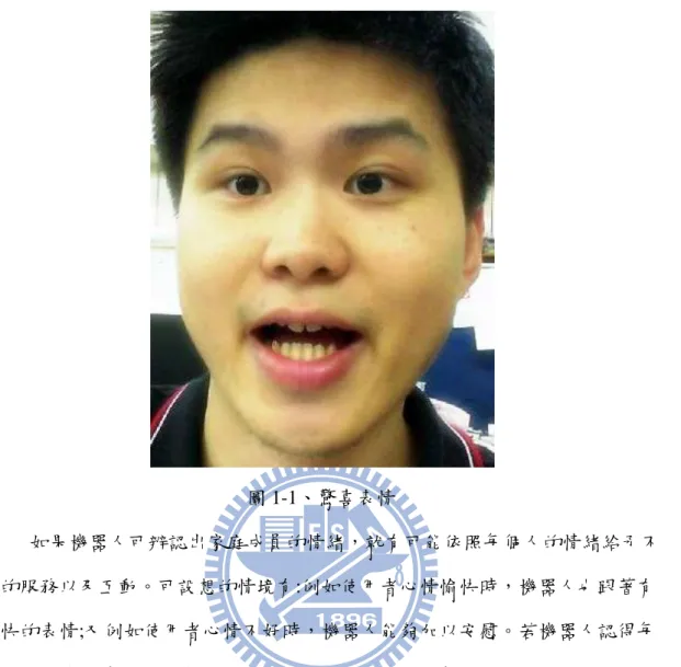 圖 1-1、驚喜表情            如果機器人可辨認出家庭成員的情緒，就有可能依照每個人的情緒給予不 同的服務以及互動。可設想的情境有:例如使用者心情愉快時，機器人也跟著有 愉快的表情;又例如使用者心情不好時，機器人能夠加以安慰。若機器人認得每 位家庭成員的情緒使得機器人與人類的互動將可依照情緒的不同而有不同的回 應。這將使機器人與人類的互動變得更為自然，例如裝有語音系統的機器人可以 依照辨識出的情緒轉變使用的語氣。在目前市面上也看得到一些寵物機器人在販 售，若寵物機器人能夠很精確的估計主人的情緒，