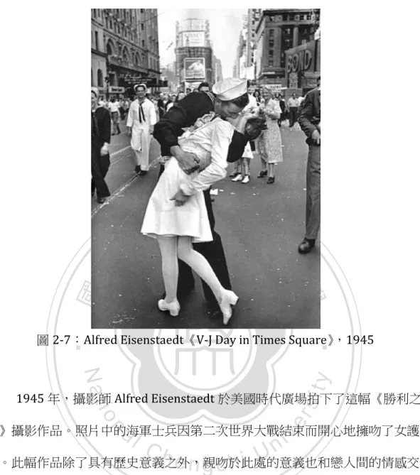圖 2-­‐7：Alfred	  Eisenstaedt《V-­‐J	  Day	  in	  Times	  Square》，1945	   	   1945 年，攝影師 Alfred	  Eisenstaedt 於美國時代廣場拍下了這幅《勝利之 吻》攝影作品。照片中的海軍士兵因第二次世界大戰結束而開心地擁吻了女護 士。此幅作品除了具有歷史意義之外，親吻於此處的意義也和戀人間的情感交 流有所不同，而是愉悅情感的宣洩與共享。除了擁吻的男女二人之外，背景人 物的注目更使得視覺焦點更為集中。	
