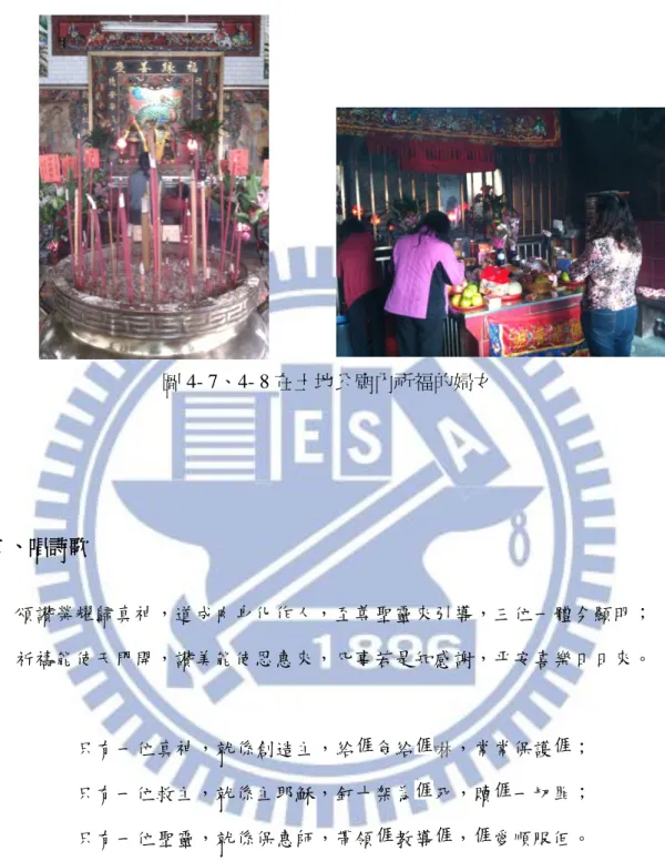 圖 4- 7、4- 8 在土地公廟內祈福的婦女  二、唱詩歌  頌讚榮耀歸真神，道成肉身化作人，至尊聖靈來引導，三位一體今顯明；  祈禱能使天門開，讚美能使恩惠來，凡事若是知感謝，平安喜樂日日來。  只有一位真神，就係創造主，給 食給 啉，常常保護 ；  只有一位救主，就係主耶穌，釘十架為 死，贖 一切罪；  只有一位聖靈，就係保惠師，帶領 教導 ， 愛順服佢。  感謝上帝是真神，痛惜世間大家人，各位鄉親是來拜，庇佑大家上天庭；  鑼鼓打來鬧台台，舊年過掉新年來，新年自有新氣象，新人自有新運來。  粉紅色的