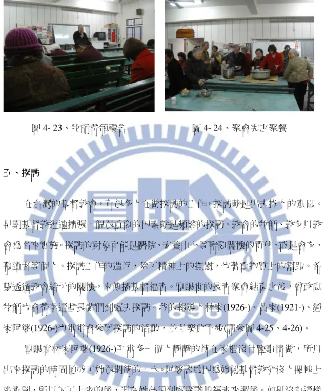 圖 4- 23、牧師帶領禱告  圖 4- 24、聚會完之聚餐  五、探訪  在台灣的基督教會，有很多人在做探訪的工作，探訪就是出去找人的意思。 早期基督教迅速擴張一個很重要的因素就是頻繁的探訪。教會的牧師、教友以教 會為名來實施。探訪的對象可能是醫院、安養中心等需要關懷的單位，或是會友、 慕道者等個人。探訪工作的進行，除了精神上的撫慰，也著重物質上的幫助。希 望透過教會給予的關懷，來傳播基督福音。厚賜堂的長青聚會結束之後，曾政忠 牧師也會帶著這些長輩們到處去探訪。我的報導人林家(1926-)、黃家(1921