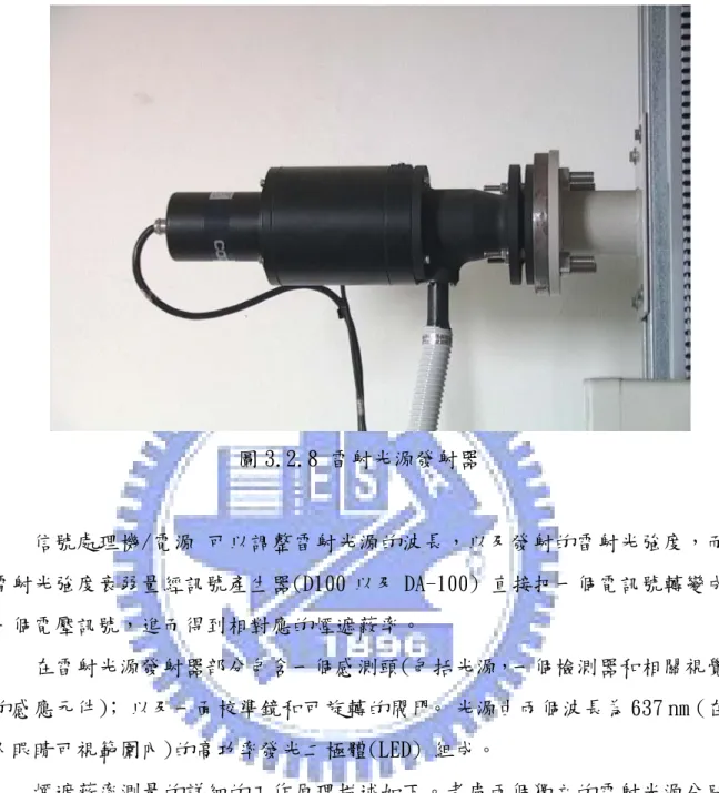 圖 3.2.8 雷射光源發射器  信號處理機/電源 可以調整雷射光源的波長，以及發射的雷射光強度，而 雷射光強度衰弱量經訊號產生器(D100 以及 DA-100) 直接把一個電訊號轉變成 一個電壓訊號，進而得到相對應的煙遮蔽率。   在雷射光源發射器部分包含一個感測頭(包括光源，一個檢測器和相關視覺 的感應元件)； 以及一面校準鏡和可旋轉的閥門。 光源由兩個波長為 637 nm (在 人眼睛可視範圍內)的高功率發光二極體(LED) 組成。   煙遮蔽率測量的詳細的工作原理描述如下。考慮兩個獨立的雷射光源分別
