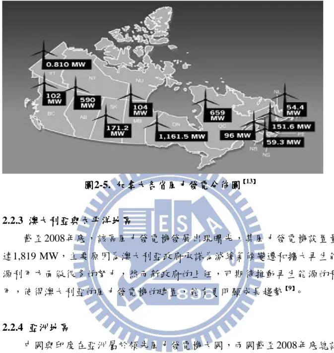 圖 圖圖 圖2-5.  加拿大加拿大加拿大 加拿大各省各省各省 各省風力發電分佈圖風力發電分佈圖風力發電分佈圖風力發電分佈圖 【【 【【 13 】】】】 2.2.3  澳大利亞與太平洋澳大利亞與太平洋澳大利亞與太平洋 澳大利亞與太平洋地區地區 地區 地區 截至2008年底，該區風力發電機發展出現曙光，其風力發電機設置量 達1,819 MW，主要原因為澳大利亞政府承諾為減緩氣候變遷和擴大再生能 源利用方面做很多的努力，然而新政府的上任，可期待推動再生能源的利 用，使得澳大利亞的風力發電機的建置，能有更明顯成長