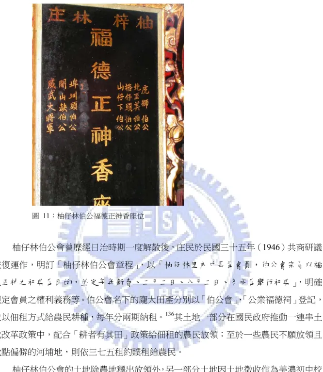 圖 11：柚仔林伯公福德正神香座位  柚仔林伯公會曾歷經日治時期一度解散後，庄民於民國三十五年（1946）共商研議 恢復運作，明訂「柚仔林伯公會章程」，以「柚仔林里內戶長為會員，伯公會宗旨以福 德正神之祀典為目的，並定每年新春、二月二日、八月二日、冬成為舉行祀典」，明確 規定會員之權利義務等。伯公會名下的龐大田產分別以「伯公會」 、 「公業福德祠」登記， 並以佃租方式給農民耕種，每年分兩期納租。 136 其土地一部分在國民政府推動一連串土 地改革政策中，配合「耕者有其田」政策給佃租的農民放領；至於一些農民不