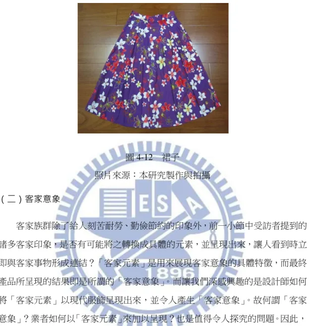 圖 4-12  裙子  照片來源：本研究製作與拍攝  （二）客家意象  客家族群除了給人刻苦耐勞、勤儉節約的印象外，前一小節中受訪者提到的 諸多客家印象，是否有可能將之轉換成具體的元素，並呈現出來，讓人看到時立 即與客家事物形成連結？「客家元素」是用來展現客家意象的具體特徵，而最終 產品所呈現的結果即是所謂的「客家意象」。而讓我們深感興趣的是設計師如何 將「客家元素」以現代服飾呈現出來，並令人產生「客家意象」。故何謂「客家 意象」？業者如何以「客家元素」來加以呈現？也是值得令人探究的問題。因此， 在訪談時詢
