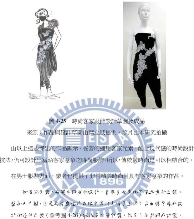 圖 4-25  時尚客家服飾設計草圖及成品  來源：作品與設計草圖由葉立誠提供，照片由本研究拍攝  由以上這些傑出的作品顯示，妥善的運用客家元素，配合現代感的時尚設計 技法，仍可設計出富涵客家意象之時尚服飾。所以，傳統與時尚是可以相結合的。  在男士服裝方面，業者也提供了非常精美時尚且具有客家意象的作品。  如傳統西裝，要變成時尚的設計，會保有原來的客家元素如立領、 盤扣及中襟，但是要考慮這件衣服穿得出去嗎？上得了台面嗎？像我設 計的這件西裝（參考圖 4-26）就很多外賓訂製，很多大使都跟我訂製， 推廣到國