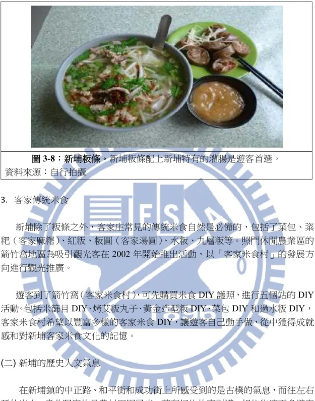 圖 圖 圖 圖 3-8：：： ：新埔粄條新埔粄條新埔粄條 新埔粄條。。。 。新埔粄條配上新埔特有的灌腸是遊客首選。  資料來源：自行拍攝  3.  客家傳統米食  新埔除了粄條之外，客家庄常見的傳統米食自然是必備的，包括了菜包、粢 粑（客家麻糬） 、紅粄、粄圓（客家湯圓） 、水粄、九層粄等。照門休閒農業區的 箭竹窩地區為吸引觀光客在 2002 年開始推出活動，以「客家米食村」的發展方 向進行觀光推廣。  遊客到了箭竹窩（客家米食村） ，可先購買米食 DIY 護照，進行五個站的 DIY 活動。包括米篩目 DI