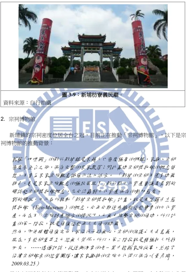 圖 圖 圖 圖 3-9：：： ：新埔枋寮新埔枋寮新埔枋寮 新埔枋寮義民廟義民廟義民廟 義民廟。  資料來源：自行拍攝  2.  宗祠博物館  新埔鎮的宗祠密度位居全台之冠，目前正在推動「宗祠博物館」，以下是宗 祠博物館的推動背景：  舊稱「吧哩國」的新竹新埔鎮是客籍人口密度極高的鄉鎮，家廟、宗祠 密度居全台之冠，保存完整的客家聚落；因此籌建宗祠博物館的概念發 想，不啻為客家宗族觀意識強化注入活水。 「新埔的宗祠不僅有建築 特色，更是客家宗族觀念的極致展現！」新竹縣文化資產審議委員劉敏 耀談起宗祠博物館概念，