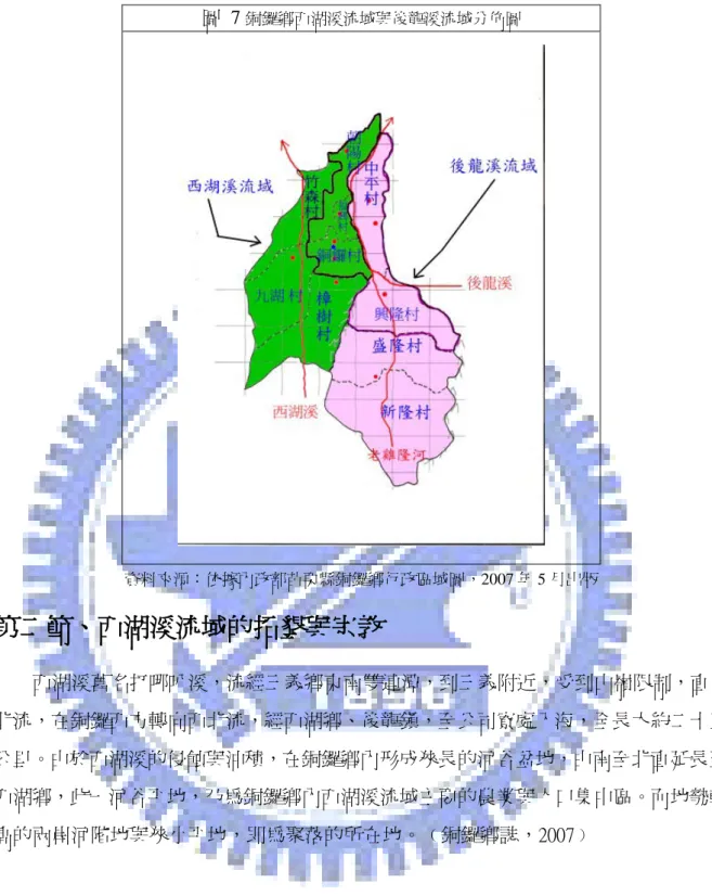 圖  7 銅鑼鄉西湖溪流域與後龍溪流域分佈圖  資料來源：依據內政部苗栗縣銅鑼鄉行政區域圖，2007 年 5 月出版  第二節、西湖溪流域的拓墾與宗教  西湖溪舊名打哪叭溪，流經三義鄉東南雙連潭，到三義附近，受到山嶺限制，直往 北流，在銅鑼西方轉向西北流，經西湖鄉、後龍鎮，至公司寮處入海，全長大約二十五 公里。由於西湖溪的侵蝕與沖積，在銅鑼鄉內形成狹長的河谷盆地，由南至北直延長至 西湖鄉，此一河谷平地，乃為銅鑼鄉內西湖溪流域主要的農業與人口集中區。而地勢較 高的兩岸河階地與狹小平地，即為聚落的所在地。﹙銅鑼