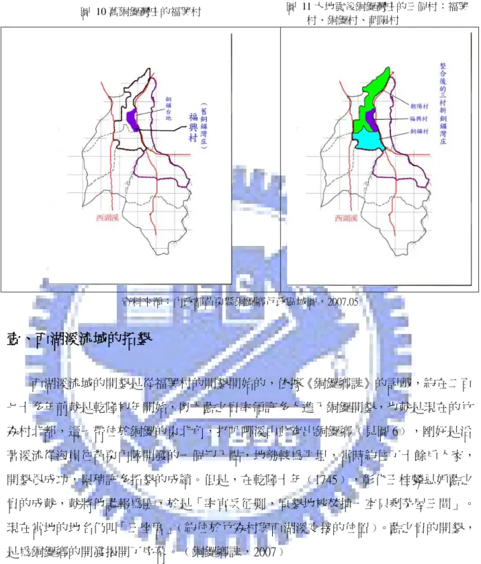 圖  10 舊銅鑼灣庄的福興村  圖  11 大地震後銅鑼灣庄的三個村：福興 村、銅鑼村、朝陽村  資料來源：內政部苗栗縣銅鑼鄉行政區域圖，2007.05  壹、西湖溪流域的拓墾  西湖溪流域的開墾是從福興村的開墾開始的，依據《銅鑼鄉誌》的記載，約在二百 七十多年前就是乾隆初年開始，粵人藍之貴率領許多人進入銅鑼開墾，也就是現在的竹 森村北部，這一帶位於銅鑼的東北角，打叭哪溪由此穿出銅鑼鄉﹙見圖 6﹚，剛好是沿 著溪流從海岸往苗栗內陸開發的一個切入點，地勢較為平坦，當時約住了十餘戶人家， 開墾很成功，累積許多