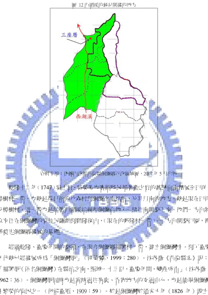 圖  12 西湖溪的最早開發的地方  資料來源：依據內政部苗栗縣銅鑼鄉行政區域圖，2007 年 5 月出版 乾隆十二年﹙1747﹚吳士貴、吳榮芳也廣招移民循著藍之貴的舊跡向南擴展至田洋、 樟樹林一帶，也就是從目前的竹森村到銅鑼火車站前，及其以南的地方，就是現在田洋 及樟樹村，這一帶也是沿著西湖溪沿岸和銅鑼台地，一路往南開墾下來。他們一方面將 原來住在銅鑼灣的原住民驅離到雞隆深山， ﹙現在的新隆村一帶﹚ 。一方面開墾田園，漸 漸奠定銅鑼鄉發展的基礎。  經過乾隆、嘉慶年間的墾殖，在現今銅鑼鄉福興村一帶，建立銅