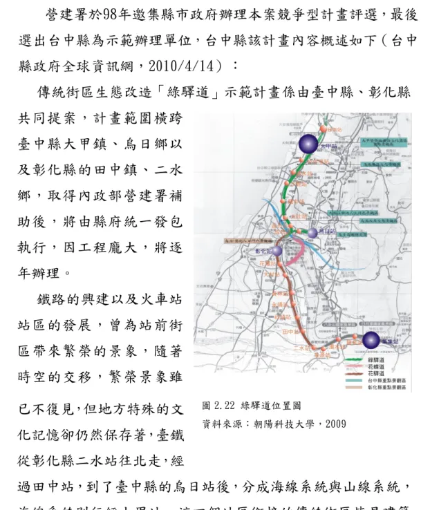 圖 2.22 綠驛道位置圖  資料來源：朝陽科技大學，2009 二、傳統街區生態改造示範計畫  營建署於98年邀集縣市政府辦理本案競爭型計畫評選，最後選出台中縣為示範辦理單位，台中縣該計畫內容概述如下（台中縣政府全球資訊網，2010/4/14）： 傳統街區生態改造「綠驛道」示範計畫係由臺中縣、彰化縣共同提案，計畫範圍橫跨臺中縣大甲鎮、烏日鄉以及彰化縣的田中鎮、二水鄉，取得內政部營建署補助後，將由縣府統一發包執行，因工程龐大，將逐年辦理。 鐵路的興建以及火車站站區的發展，曾為站前街區帶來繁榮的景象，隨著時空的