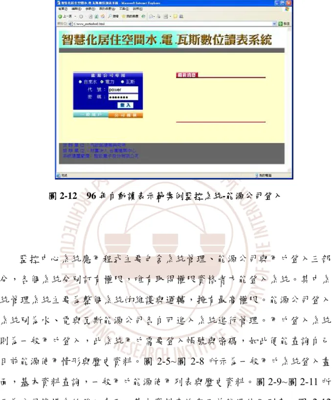 圖 2-12  96 年自動讀表示範案例監控系統-能源公司登入  監控中心系統應用程式主要包含系統管理、能源公司與用戶登入三部 分，各個系統分別訂有權限，唯有取得權限資格者方能登入系統。其中系 統管理系統主要為整個系統的維護與運轉，擁有最高權限。能源公司登入 系統別為水、電與瓦斯能源公司各自可進入系統進行管理。用戶登入系統 則為一般用戶登入，此系統用戶需要登入帳號與密碼，如此便能查詢自己 目前能源使用情形與歷史資料。圖 2-5~圖 2-8 所示為一般用戶系統登入畫 面，基本資料查詢，一般用戶能源使用列表與歷