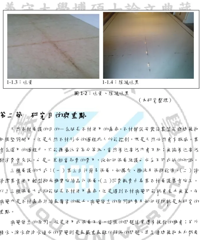 圖 1-2：吐黃、隙縫吐黑                                                      （本研究整理）  第二節  研究目的與重點  天然石材養護的目的－在延長石材使用的壽命。石材舖設安裝後冀望能與建築物 同樣堅固耐用，但是天然石材形成的過程非人所能控制，既是天然必然會有瑕疵。業 者在選用的過程中，只能擇優汰劣區分等級，當然價位高低亦會不同；無論價位高低 對消費者來說，也是一筆相當昂貴的費用，故如何保養維護也成為不可或缺的知識。  三種養護的方式： （一）業主自