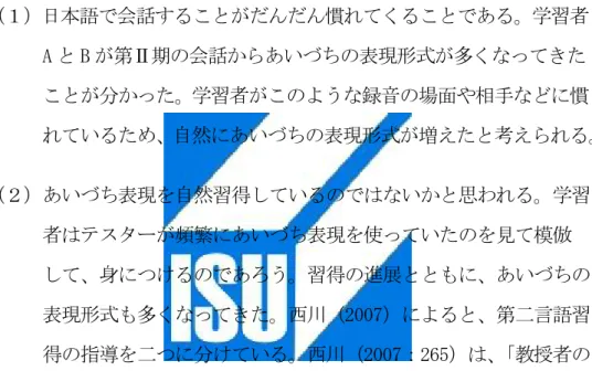 表 19 から、 学習者 A が第Ⅰ期にあいづちの表現形式は 7 種類現れて、 第Ⅱ期に 9 種類まで徐々に増加していく傾向が見られた。第Ⅲ期は 8 種 類が現れて、第Ⅰ期と比べると進歩することが分かった。一方、学習者 B では第Ⅰ期の 5 種類から第Ⅱ期の 9 種類まで増加している傾向が観察 された。この部分は学習者 A と同様である。学習者 A と B は第Ⅱ期にな ると日本語会話についてだんだん慣れていくため、あいづちの表現形式 が多くなってきたと思われる。この十ヶ月、あいづちの表現形式が徐々 に多く