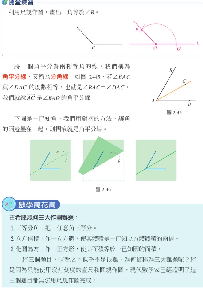 圖 2-45AB C D將 一 個 角 平 分 為 兩 相 等 角 的 線 ， 我 們 稱 為    角平分線，又稱為分角線。如圖  2-45，若∠BAC 與∠DAC  的度數相等，也就是∠BAC＝∠DAC，我們就說 AC 是∠BAD 的角平分線。 下圖是一已知角，我們用對摺的方法，讓角 的兩邊疊在一起，則摺痕就是角平分線。 古希臘幾何三大作圖難題： 1 三等分角：把一任意角三等分。 2 立方倍積：作一立方體，使其體積是一已知立方體體積的兩倍。 3 化圓為方：作一正方形，使其面積等於一已知圓的面積。 這三個