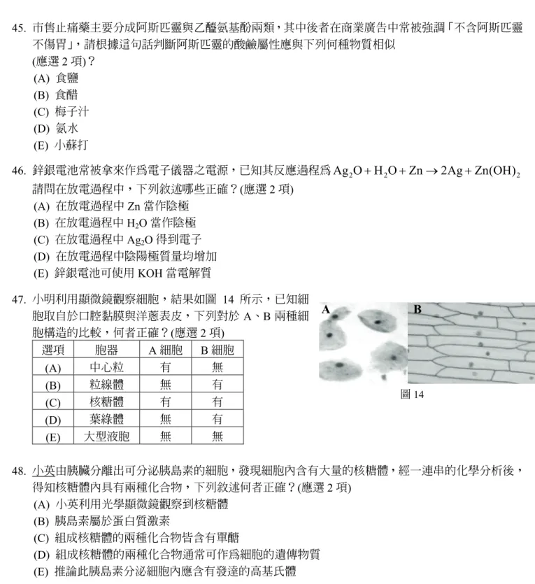 圖 14  A B  45.  市售止痛藥主要分成阿斯匹靈與乙醯氨基酚兩類，其中後者在商業廣告中常被強調「不含阿斯匹靈不傷胃」，請根據這句話判斷阿斯匹靈的酸鹼屬性應與下列何種物質相似(應選 2 項)？ (A)  食鹽 (B)  食醋 (C)  梅子汁 (D)  氨水 (E)  小蘇打 46