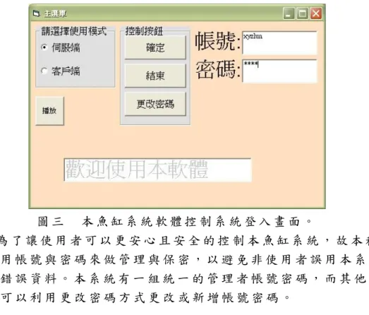 圖 三   本 魚 缸 系 統 軟 體 控 制 系 統 登 入 畫 面 。   為 了 讓 使 用 者 可 以 更 安 心 且 安 全 的 控 制 本 魚 缸 系 統 ， 故 本 程 式 利 用 帳 號 與 密 碼 來 做 管 理 與 保 密 ， 以 避 免 非 使 用 者 誤 用 本 系 統 更 改 錯 誤 資 料 。 本 系 統 有 一 組 統 一 的 管 理 者 帳 號 密 碼 ， 而 其 他 使 用 者 可 以 利 用 更 改 密 碼 方 式 更 改 或 新 增 帳 號 密 碼 。   I