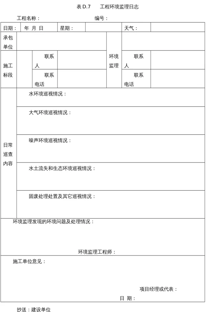 表 D.7      工程环境监理日志 工程名称：                                     编号： 日期：  年  月  日 星期： 天气： 承包 单位 环境 施工 监理 标段 联系人 联系人联系 电话 联系电话 日常 巡查 内容 水环境巡视情况： 大气环境巡视情况：噪声环境巡视情况： 水土流失和生态环境巡视情况： 固废处理处置及其它巡视情况： 环境监理发现的环境问题及处理情况：                                                 