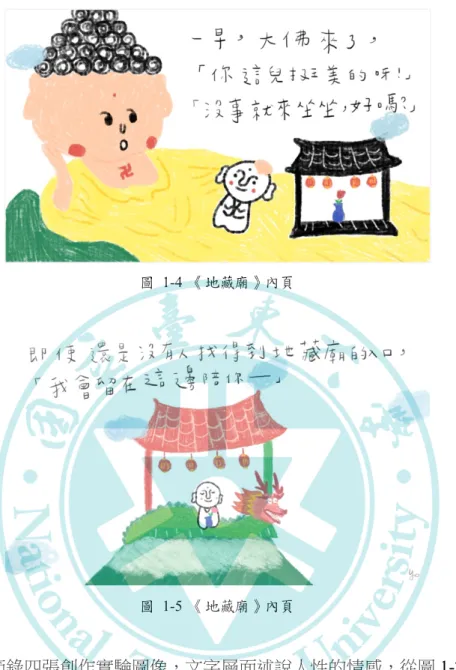 圖   1-4  《地藏廟》內頁  圖   1-5  《地藏廟》內頁       以上，節錄四張創作實驗圖像，文字層面述說人性的情感，從圖 1-2「沒有人 知道它的入口」故事的開端便彰顯了地藏廟的神性，接續關公、大佛等神明現身探 訪，關公原型的正氣與「送花」的柔情形成形象的對比（圖 1-3），而大佛側臥相 伴形同拋下了階級地位（圖 1-4），皆打破神明既定的莊嚴形象。  若以「繪本」的製作形式來看，中折線及文字落版位置是本創作實驗忽略的問 題（圖 1-5），而內文手寫字的大小比例亦過於隨性，作為實驗階段，種
