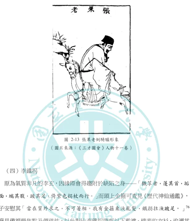 圖   2-13  張果老倒騎驢形象  （圖片來源：《三才圖會》人物十一卷） （四）李鐵拐     原為氣質非凡的李玄，因緣際會得趨附於缺陷之身——「餓莩者，蓬其首，垢 其面，端其腹，跛其足，倚紫色拐杖而行。」而頭上金箍可查見《歷代神仙通鑑》， 老子安慰其「當在質外求之，不可著相。我有金箍束汝亂髮，鐵拐拄汝跛足。」 76 金箍具備視覺焦點及價值性，以此對比李鐵拐頸部以下襤褸、樸素的衣衫，追溯其 根源更可感受其師徒傳承的感念之情。     在李鐵拐接受自己的新面目後，肩背葫蘆往兒徒家中救病治疾，葫蘆所象徵的 
