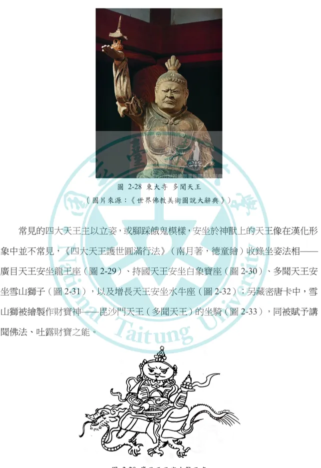 圖   2-28  東大寺  多聞天王  （圖片來源：《世界佛教美術圖說大辭典》） 常見的四大天王主以立姿，或腳踩餓鬼模樣，安坐於神獸上的天王像在漢化形 象中並不常見，《四大天王護世圓滿行法》（南月著，德童繪）收錄坐姿法相 —— 廣目天王安坐龍王座（圖 2-29）、持國天王安坐白象寶座（圖 2-30）、多聞天王安 坐雪山獅子（圖 2-31），以及增長天王安坐水牛座（圖 2-32）；另藏密唐卡中，雪 山獅被繪製作財寶神 ——毘沙門天王（多聞天王）的坐騎（圖 2-33），同被賦予講 聞佛法、吐露財寶之能。 圖 