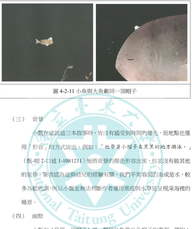 圖 4-2-11 小魚與大魚戴同一頂帽子  （三）  背景  小甄在述說這三本故事時，皆沒有感受到時間的變化，而地點也僅 用「形容」的方式說出，例如：「他帶著小帽子在黑黑的地方游泳。」 〈甄-帽 2-口述 1-1081211〉她將背景的顏色形容出來，但並沒有做其他 的延伸，筆者認為這與幼兒的經驗有關，我們平常看到的海或是水，較 多為藍色調，所以小甄並無法判斷作者運用黑底與水草是呈現深海裡的 場景。  （四）  幽默  小甄在《發現一頂帽子》裡，翻到烏龜戴白色帽子的畫面，便說： 「有一隻烏龜戴著白色帽子好好笑