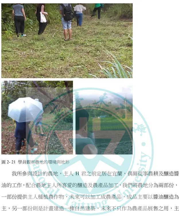 圖 2- 21  學員觀察農地的環境與地形  我所參與設計的農地，主人 H 君之前定居在宜蘭，偶爾從事農耕及釀造醬 油的工作，配合農地主人所喜愛的釀造及農產品加工，我們將農地分為兩部份， 一部份提供主人種植農作物，未來可以加工成農產品，成品主要以醬油釀造為 主，另一部份則是計畫建造一棟自然建築，未來不只作為農產品展售之用，主 人同時也可居住於其中，進行農產品加工的教學課程。我被分配到這棟自然建 築的設計工作，我利用課程中所學習的一些所謂的「適切科技」 ，譬如生態廁所 的建造、廚房與廁所廢水處理、或是仿造講師