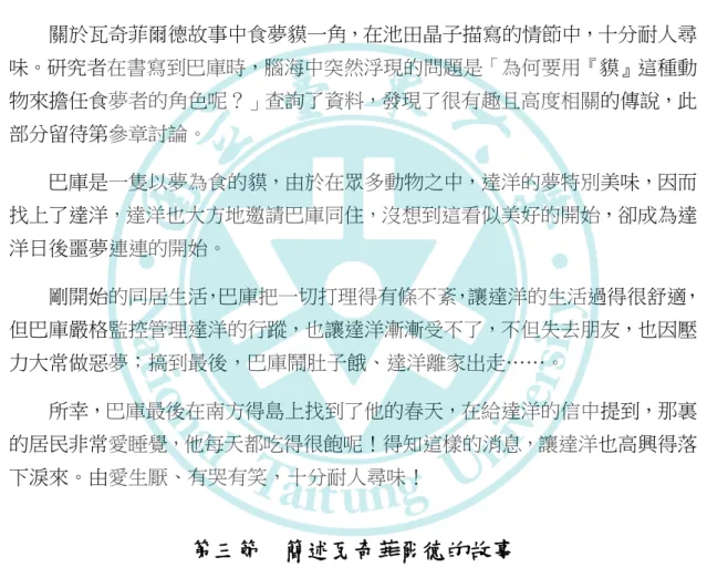 圖 2-2-11 食夢貘巴庫  蠱惑，想獨立自由行動、離開塔西爾鎮到另一國度，幸好在月亮姑姑的手風琴和吉坦的法國號合奏的音樂聲中，影子回到主人的身邊，一對一的跳起波卡舞，一切又恢復正常。 月亮姑姑看似神秘，卻是個能夠運用自身魔法幫助大家的魔法使者，所以感覺仍是個親切近人的角色。  （四）食夢貘巴庫  關於瓦奇菲爾德故事中食夢貘一角，在池田晶子描寫的情節中，十分耐人尋 味。研究者在書寫到巴庫時，腦海中突然浮現的問題是「為何要用『貘』這種動 物來擔任食夢者的角色呢？」查詢了資料，發現了很有趣且高度相關的傳說，此