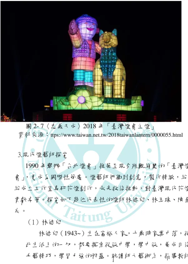 圖 2- 7〈忠義天成〉2018 年「臺灣燈會主燈」 資料來源： ttps://www.taiwan.net.tw/2018taiwanlantern/0000055.html 3.現代燈藝師探究 1990 年舉辦「台北燈會」推展至現今壯觀絢麗的「臺灣燈 會」，更成為國際性節慶。燈藝師們獨到創意，製作精緻，紛 紛成立工作室專研花燈創作，承先啟後推動，對臺灣現代花燈 貢獻卓著。探究如下幾位代表性的燈師林健兒、林玉珠、陳金 泉。 （1）林健兒 林健兒（1943~）生在富裕人家，十歲時家業中落，從 此生活上的一切