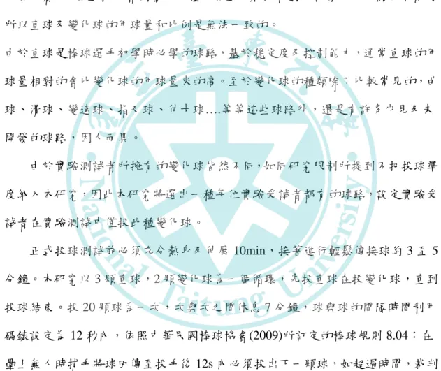 表 3  實驗日期表  日期/次數  第一次  第二次  第三次  休息日  106/3/12  106/3/19  106/3/26  測驗日  106/3/13~15  106/3/20~22  106/3/27~29  (二)投球內容          正式青棒比賽中，各隊投手通常會使用直球及變化球做搭配來完成比賽，但 每場比賽中，場上投手會因當天身體及場上的狀況和對方打擊手的弱點來做配球， 所以直球及變化球的用球量和比例是無法一致的。  由於直球是棒球選手初學時必學的球路，基於穩定度及控制能力，通常