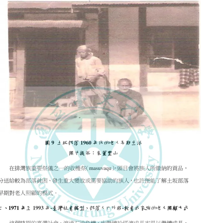 圖 9  土坂部落 1960 年代的老人早期生活  照片提供：朱董豐山  在排灣族重要祭儀之一的收穫祭（masuvaqu） ，頭目會將族人所繳納的貢品， 分送給較為部落貧困、發生重大變故或需要協助的族人，也許便能了解土坂部落 早期對老人照顧的模式。  二、1971 年至 1993 年-臺灣社會轉型、部落人口外移-教會或家族的老人照顧方式  這個時期的臺灣社會，渡過石油危機，也繼續於經濟成長率得以繼續成長， 創造出令世界各國刮目相看的經濟發展實力，而台灣社會正式從傳統的農業社會， 轉變為工商業的社會，然對原住