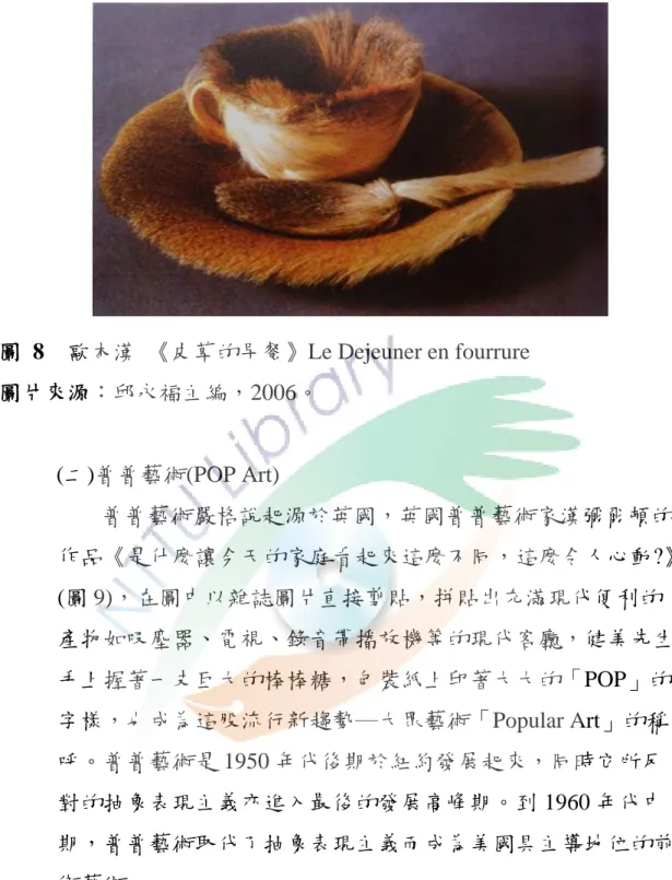 圖  8  歐本漢  《皮草的早餐》Le Dejeuner en fourrure  圖片來源：邱永福主編，2006。  (二)普普藝術(POP Art)  普普藝術嚴格說起源於英國，英國普普藝術家漢彌爾頓的 作品《是什麼讓今天的家庭看起來這麼不同，這麼令人心動?》 (圖 9)，在圖中以雜誌圖片直接剪貼，拼貼出充滿現代便利的 產物如吸塵器、電視、錄音帶播放機等的現代客廳，健美先生 手上握著一支巨大的棒棒糖，包裝紙上印著大大的「POP」的 字樣，也成為這股流行新趨勢─大眾藝術「Popular Art」的稱 呼
