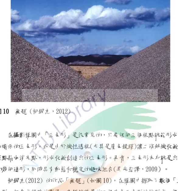 圖 10  無題 (柯錫杰，2012)  在攝影構圖中「三角形」是很常見的，只要任何三個視點就能形成一 個暗示的三角形。或是由於線性透視(尤其是廣角鏡頭)讓二條斜線收斂於 頂點指向消失點，形成收斂創造出的三角形。再者，三角形本身就是出色 的幾何造形，同時具有動態和穩定的趣味組合(吳光亞譯，2009）。  柯錫杰(2012) 的作品「無題」(如圖 10)，在構圖中擷取了數個「三 角形」組合成特殊的影像。交錯於前景的二個直角三角形沙堆形成一個視 框，又巧妙的將天空形成了另一個大的倒三角區域，饒富趣味的形狀組合 