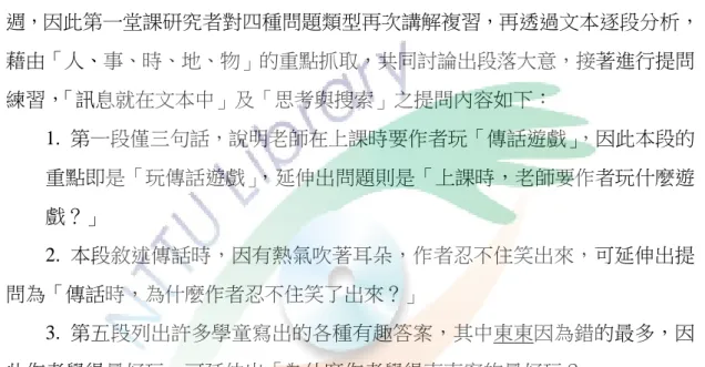 表 4-17  教學修正對照表  原教學流程設計  修正改善建議  請學童根據文本內容連結本身生活經驗 回答問題。  教師可先詢問其他課程有沒有聽過類似的景物，再從學童已知的部分做延伸， 讓學童更能融入與瞭解文本內涵。  六、課程六：傳話遊戲  （一）教學大綱  課程六分為文本裡的訊息和頭腦裡的訊息兩堂課。由於距離上次上課事隔三 週，因此第一堂課研究者對四種問題類型再次講解複習，再透過文本逐段分析， 藉由「人、事、時、地、物」的重點抓取，共同討論出段落大意，接著進行提問 練習， 「訊息就在文本中」及「思考與