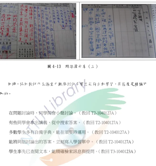 圖 4-13  聯絡簿分享（三）  同時，協同教師亦在課堂中觀察到許多學生能夠自動學習，其態度是積極可 取的。  在問題討論時，同學間會小聲討論。（教回 T2-1040127A）  有些同學會拿出講義，從中搜索答案。（教回 T2-1040127A）  多數學生多有自備字典，能在須要時運用。（教回 T2-1040127A）  能將同組討論出的答案，立刻寫入學習單中。（教回 T2-1040127A）  學生事先已查閱文本，能精確檢索訊息與提問。（教回 T3-1040123A）  教會學生自動使用各種方式求知，才