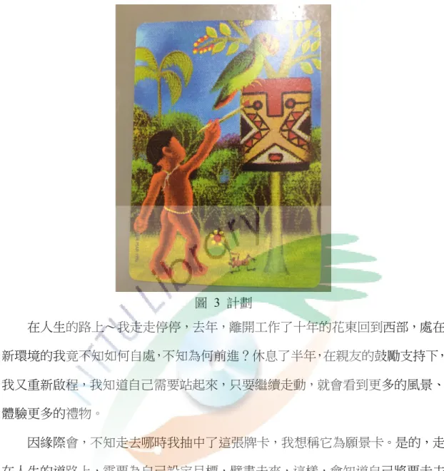 圖  3  計劃  在人生的路上～我走走停停，去年，離開工作了十年的花東回到西部，處在 新環境的我竟不知如何自處，不知為何前進？休息了半年，在親友的鼓勵支持下， 我又重新啟程，我知道自己需要站起來，只要繼續走動，就會看到更多的風景、 體驗更多的禮物。  因緣際會，不知走去哪時我抽中了這張牌卡，我想稱它為願景卡。是的，走 在人生的道路上，需要為自己設定目標，擘畫未來，這樣，會知道自己將要走去 哪，知道為何努力，將來會因自己的堅持而到達某一個境界。  我希望：繼續整理自己，讓自己更輕鬆、自在；我希望增長自己的才