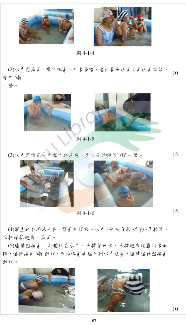 圖 4-1-4  (2)水中憋換氣。嘴巴吸氣，用水潑臉，進行鼻子吐氣；氣吐氣完後， 嘴巴”啪”  一聲。  圖 4-1-5  (3)水中憋換氣。用嘴巴碰池底，出水面的時候”啪”一聲。  圖 4-1-6  (4)學生趴在游泳池內，憋氣把頭放入水中，分別 3 秒、5 秒、7 秒等， 後把頭抬起來，換氣。  (5)連續憋換氣。身體趴在水中，手撐著地板，手撐起來頭露出水面 時，進行換氣”啪”動作，而後吸氣再進入到水中吐氣，連續進行憋換氣 動作。  10 15 15  10  67 