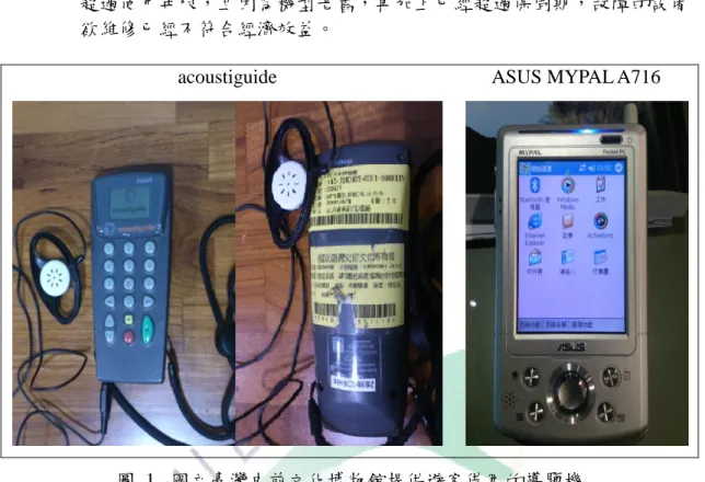 圖  1.  國立臺灣史前文化博物館提供遊客借用的導覽機  史前館現有導覽機制所面臨的困境，在設備導覽方面，提供借用的導覽機已 過使用年限，設備老舊、故障，電池蓄電能力降低甚至已無蓄電能力，內建的導 覽資料為購買當時建置的常態展內容，若要錄製新增的常態展及有設定展期的特 展的導覽內容則需另外付費。館方提供導覽機的借用，設備可能會損壞或遺失， 這是館方不得不承擔的風險。若要汰除現有的導覽設備，添購新型的導覽機，在 現今預算不敷運用的情形下，更是窒礙難行。  隨著無線傳輸技術的進步，行動設備軟、硬體功能性日新月