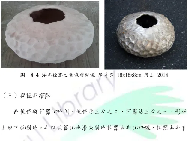 圖  4-4 浮光掠影之素燒與釉燒 陳秀容 18x18x8cm 陶土 2014  （三）與植栽搭配      此植栽與花器的比例，植栽佔三分之二，花器佔三分之一，形成 上與下的對比，也以枝葉的光滑來對比花器本身的肌理，花器本身有 光亮與凹凸不同亮彩，再加以底盤裝飾，使整體由下往上襯托出整體 感，也可以靈活變換於空間中的展示位置，因而更有不同的美感經營 與體會的機會。 