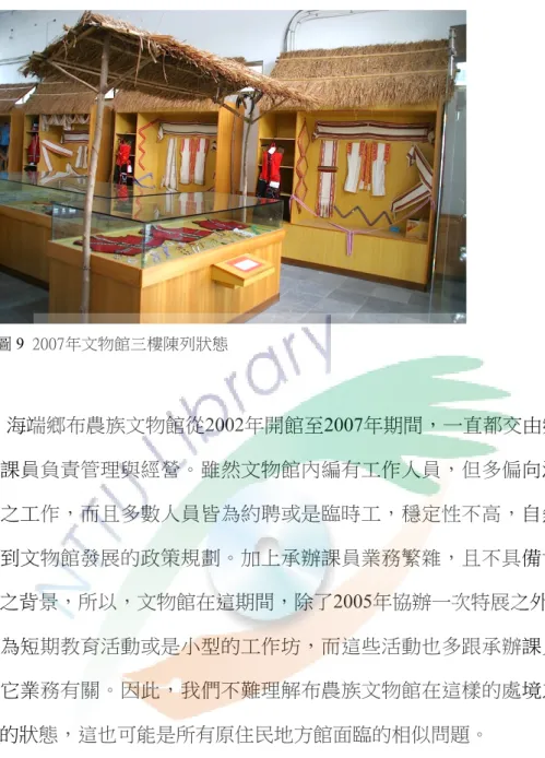 圖 9  2007年文物館三樓陳列狀態  海端鄉布農族文物館從2002年開館至2007年期間，一直都交由鄉公所 承辦課員負責管理與經營。雖然文物館內編有工作人員，但多偏向清潔與 看管之工作，而且多數人員皆為約聘或是臨時工，穩定性不高，自然無法 涉及到文物館發展的政策規劃。加上承辦課員業務繁雜，且不具備博物館 專業之背景，所以，文物館在這期間，除了2005年協辦一次特展之外 49 ，其 餘皆為短期教育活動或是小型的工作坊，而這些活動也多跟承辦課員本身 的其它業務有關。因此，我們不難理解布農族文物館在這樣的處境