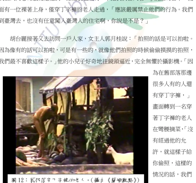 圖 12：舊部落穿丁字褲的老人。 （攝自《蘭嶼觀點》 ）  提醒觀光客不要觸犯忌諱，任意拍照，下一個畫面便是有族人在涼臺上分豬肉、芋頭，小孩在屋前嬉戲，對著鏡頭喊：「不要照人啦！」 胡台麗訪問店家老闆娘：「每天都有觀光客來，那他們來到這裡，拍照是不是你們不喜歡？」鏡頭帶到三個觀光客帶著攝影器材在村落遊走，老闆娘的聲音：「最近電視來，蘭嶼已經有不少的電視在各處裡面，有時候他們會看到他們的照片在裡面，會講原來就是把我們的人當作買賣，我們自己沒有利益，但是這樣賺我們的錢，他們會不甘心。」這對於一向主張平等互惠的雅