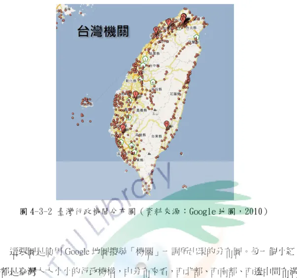 圖 4-3-2 臺灣行政機關分布圖（資料來源：Google 地圖，2010）          這張圖是使用 Google 地圖搜尋「機關」一詞所出現的分布圖。每一個小紅 點都是臺灣大大小小的行政機構，由分布來看，西北部、西南部、西邊中間布滿 了數不清的紅點，顯示出西邊的發展比起東部好資源也比較多，也因為西部有許 多的人口，才能有足夠的人力來處理這些機關內的事務。就西部而言，偏北的苗 栗及中間的彰化的紅點很少，苗栗縣內大部分是山區，也許不易居住所以人口的 外流嚴重，相對的需要的機關就不多。那彰化上有臺中下有