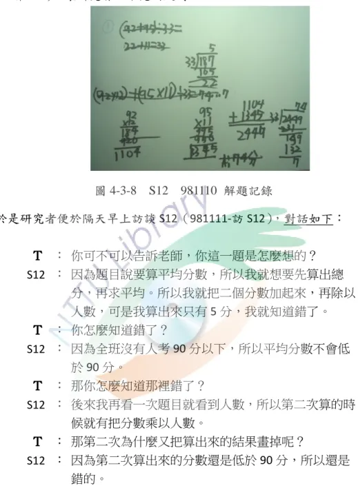 圖 4-3-7    S20    981110  解題記錄          此外 S12 在列式計算後又一直槓掉寫出來的紀錄和算式（請參閱圖 4-3-8    981110-解 S12） ，讓研究者心中充滿疑問。  圖 4-3-8    S12    981110  解題記錄          於是研究者便於隔天早上訪談 S12（981111-訪 S12） ，對話如下：  Ｔ ＴＴＴ ： 你可不可以告訴老師，你這一題是怎麼想的？  S12 ： 因為題目說要算平均分數，所以我就想要先算出總 分，再求平均。