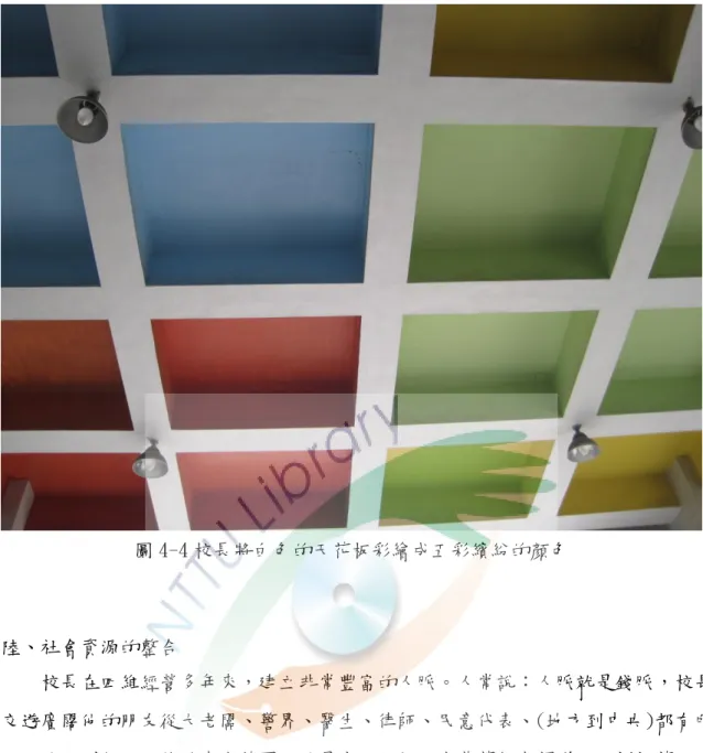 圖 4-4 校長將白色的天花板彩繪成五彩繽紛的顏色  陸、社會資源的整合      校長在四維經營多年來，建立非常豐富的人脈。人常說：人脈尌是錢脈，校長 交遊廣闊他的朋友從大老闆、警界、醫生、律師、民意代表、(地方到中央)都有所 以，他一到任，四維的中庭花園，尌是由一位好朋友黃董獨自捐贈一百捌拾萬元， 來完成中庭花園美化。學校唯一綠地整理貣來，讓學校愈來愈像市中心的明星學 校。除了從重新整理中庭花園，還冺用校園內的樹上種植蘭花。讓學校的中庭花園， 一到春天樹上即開滿了蘭花。冺用蘭花盛開時，請教務處辦理蘭花寫
