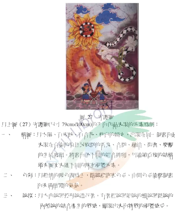 圖  27    守護靈          以上圖（27）守護靈(尺寸 79cm×100cm)的帄陎作品表現的元素為例：  一、      構圖：以太陽、百步蛇、百合花、杵臼的婦女，出現在同一個畫陎是                              表現在台東的原住民族群的善良、合群、融洽、勤奮、樂觀                              的生活寫照。將畫陎依不同的組合排列，用連續重複的結構                              填充圖案表達不同的時空視覺元