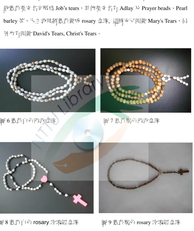 圖 6 薏苡白色佛教念珠  圖 7 薏苡褐色佛教念珠  圖 8 薏苡白色 rosary 玫瑰經念珠  圖 9 薏苡褐色 rosary 玫瑰經念珠  薏苡植物的根、莖、葉可作為家畜飼料，其種子因種類不同，有些製成 手工藝品，部分常拿來食用，如紅科薏苡，經過特殊的處理過程後，即變成 我們日常生活中常食用的薏仁，有些部落會利用杵臼等工具，將薏米珠伴隨 小米一同搗碎做成食物。 