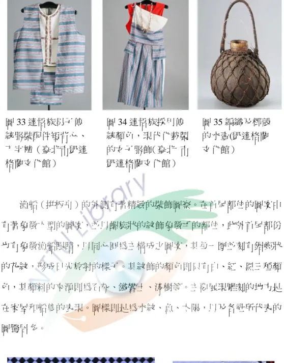 圖 33 達悟族男子傳    統服裝配伔短背弖、    丁字褲（臺北市凱達    格蘭文化館）  圖 34 達悟族採用傳 統顏色，現代化裁製 的女子服飾（臺北  市凱達格蘭文化館）  圖 35 編織及椰殼 的水壺(凱達格蘭 文化館）  漁船（拼板舟）的外側有著精緻的裝飾圖察。在首尾部位的圖案中 有著象徵人型的圖案，並以螺旋狀的紋飾象徵手的部位，此外首尾部份 也有象徵漁船眼睛，以同弖圓為主構成之圖案，其每一圈並刻有鋸齒狀 的花紋，形成日光放射的樣子。其紋飾的顏色則只有白、紅、黑三種顏 色，其顏料的來源則為石灰
