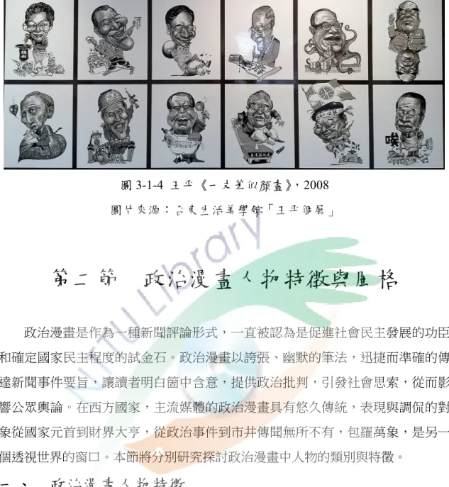 圖 3-1-4  王平《一支筆似顏畫》，2008  圖片來源：台東生活美學館「王平個展」  第二節  政治漫畫人物特徵與風格  政治漫畫是作為一種新聞評論形式，一直被認為是促進社會民主發展的功臣 和確定國家民主程度的試金石。政治漫畫以誇張、幽默的筆法，迅捷而準確的傳 達新聞事件要旨，讓讀者明白箇中含意，提供政治批判，引發社會思索，從而影 響公眾輿論。在西方國家，主流媒體的政治漫畫具有悠久傳統，表現與調侃的對 象從國家元首到財界大亨，從政治事件到市井傳聞無所不有，包羅萬象，是另一 個透視世界的窗口。本節將分別