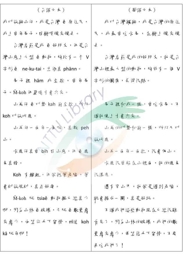 表  4- 3  山頂 ê 動物園雙語對照文本內容  （台語文本）  我叫做猴山仔，我是台灣 ê 原住民， 我上愛食果子，tī 樹頂幌來幌去。  台灣烏熊是我 ê 好朋友，伊是台 灣山底上大型 ê 動物，胸坎有一个 V 字形 ê    ne-ku-tai，生佮真 phānn。  果 子 狸 hām  我 仝 款 ， 愛 食 果 子。M̄-koh 伊盈暗才會出來。  山羌仔 ê 叫聲 kah 狗仝款，所以 koh 叫做吠鹿。  山羊仔一面食一面放，真敖 peh  山。  水鹿仔真愛 bih  tī 山底，伊 